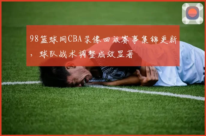 98篮球网CBA录像回放赛事集锦更新，球队战术调整成效显著