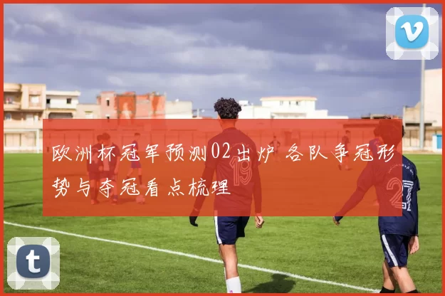 欧洲杯冠军预测02出炉 各队争冠形势与夺冠看点梳理