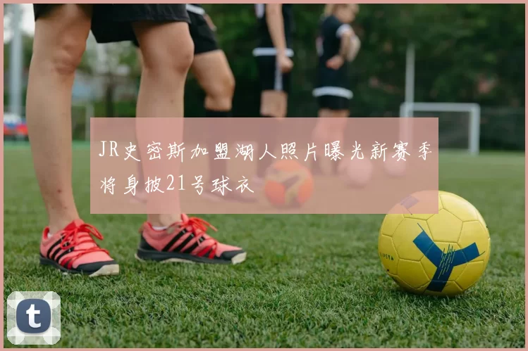 JR史密斯加盟湖人照片曝光新赛季将身披21号球衣