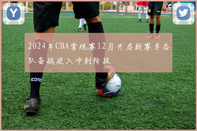 2024年CBA常规赛12月开启新赛季各队备战进入冲刺阶段