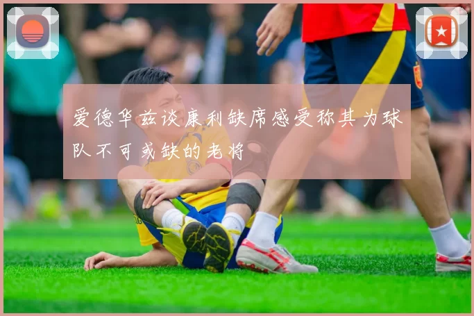 爱德华兹谈康利缺席感受称其为球队不可或缺的老将