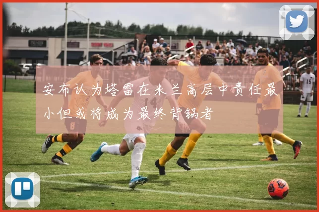 安布认为塔雷在米兰高层中责任最小但或将成为最终背锅者