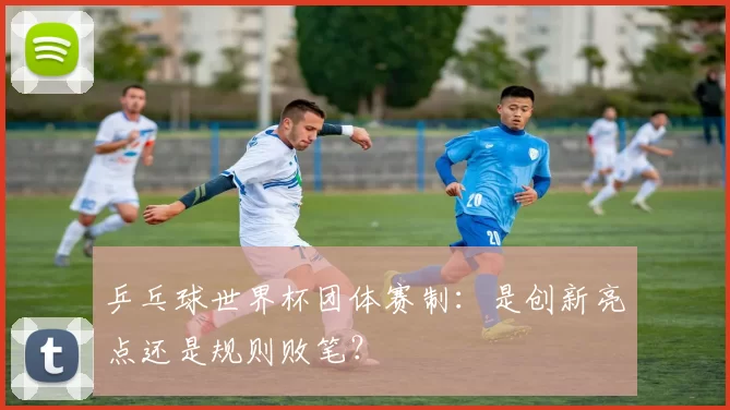 乒乓球世界杯团体赛制：是创新亮点还是规则败笔？