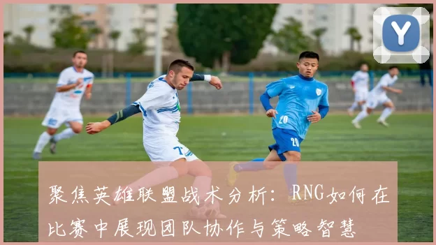 聚焦英雄联盟战术分析:RNG如何在比赛中展现团队协作与策略智慧