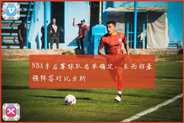 NBA季后赛球队名单确定，东西部豪强阵容对比分析