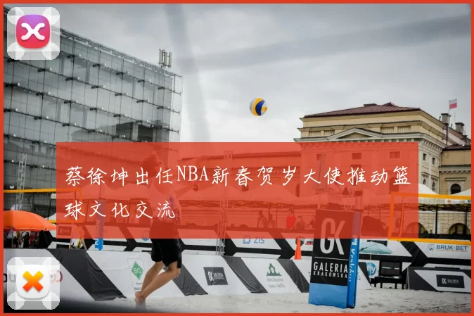 蔡徐坤出任NBA新春贺岁大使推动篮球文化交流
