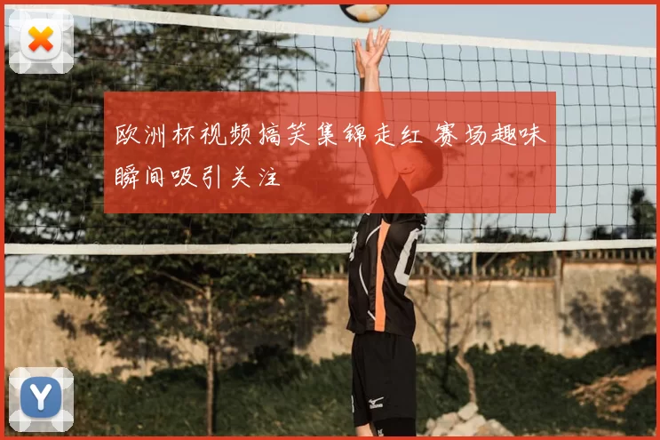 欧洲杯视频搞笑集锦走红 赛场趣味瞬间吸引关注