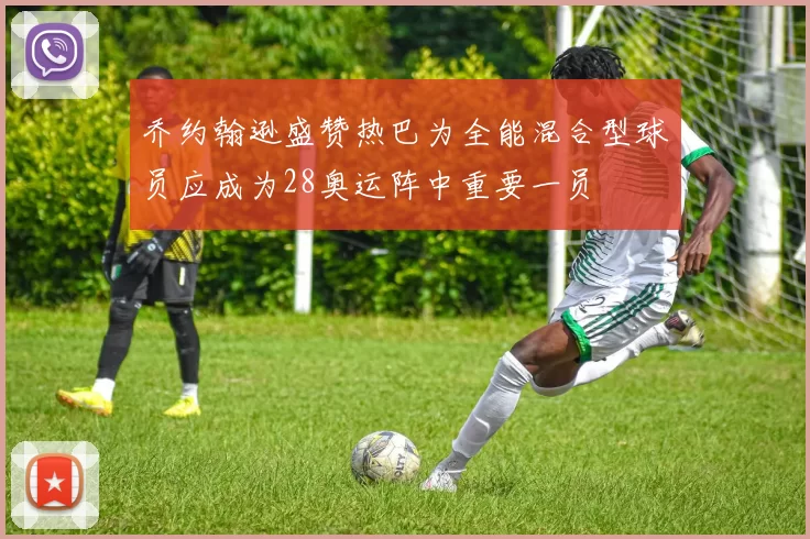 乔约翰逊盛赞热巴为全能混合型球员应成为28奥运阵中重要一员