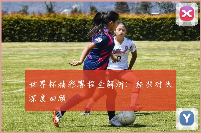 世界杯精彩赛程全解析：经典对决深度回顾