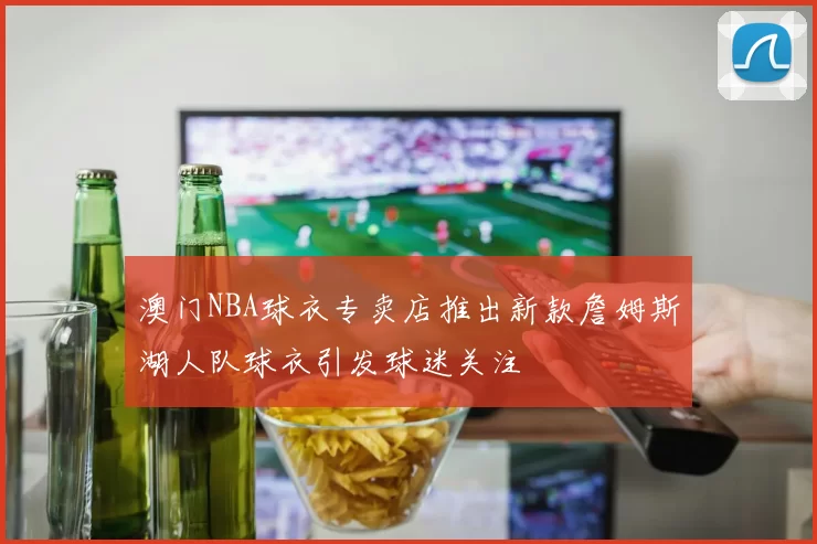 澳门NBA球衣专卖店推出新款詹姆斯湖人队球衣引发球迷关注