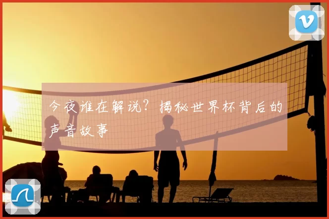 今夜谁在解说？揭秘世界杯背后的声音故事