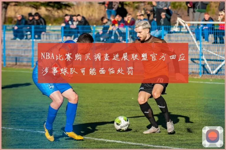 NBA比赛购买调查进展联盟官方回应涉事球队可能面临处罚
