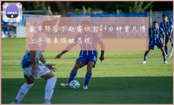 豪华阵容下赵睿仅打24分钟曾凡博上半场表现被忽视
