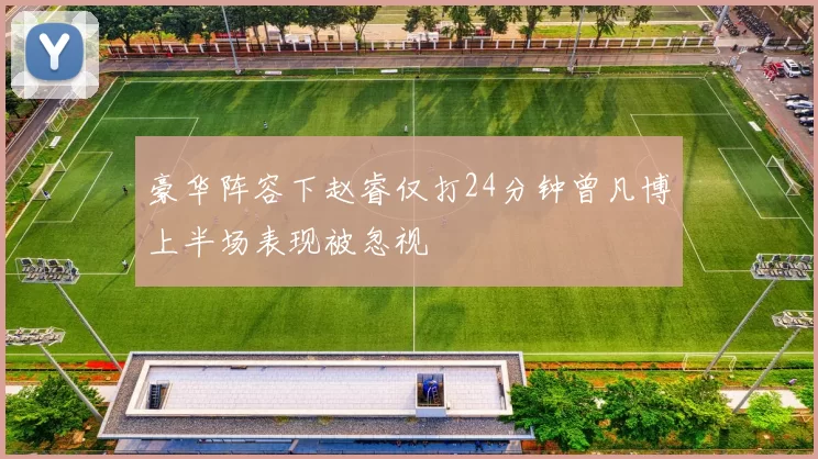 豪华阵容下赵睿仅打24分钟曾凡博上半场表现被忽视
