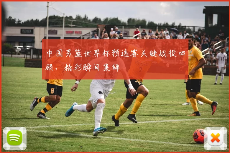 中国男篮世界杯预选赛关键战役回顾，精彩瞬间集锦