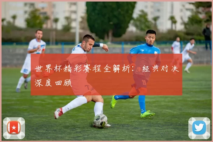 世界杯精彩赛程全解析：经典对决深度回顾