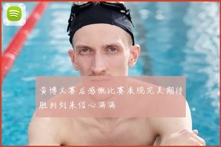 黄博文赛后感慨比赛表现完美期待胜利到来信心满满