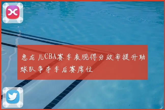 惠龙儿CBA赛季表现得分效率提升助球队争夺季后赛席位