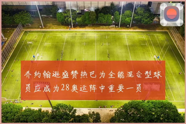 乔约翰逊盛赞热巴为全能混合型球员应成为28奥运阵中重要一员
