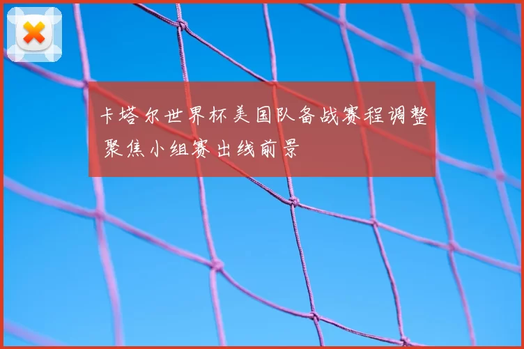 卡塔尔世界杯美国队备战赛程调整 聚焦小组赛出线前景