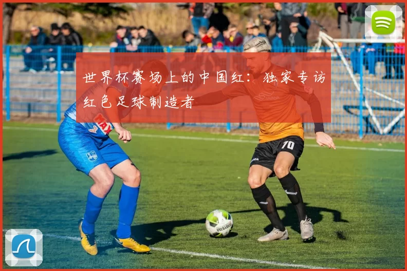 世界杯赛场上的中国红：独家专访红色足球制造者