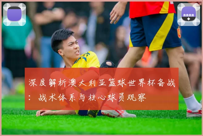 深度解析澳大利亚篮球世界杯备战：战术体系与核心球员观察