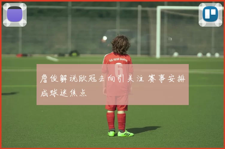 詹俊解说欧冠去向引关注 赛事安排成球迷焦点