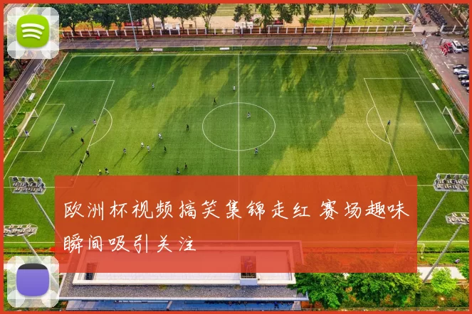 欧洲杯视频搞笑集锦走红 赛场趣味瞬间吸引关注