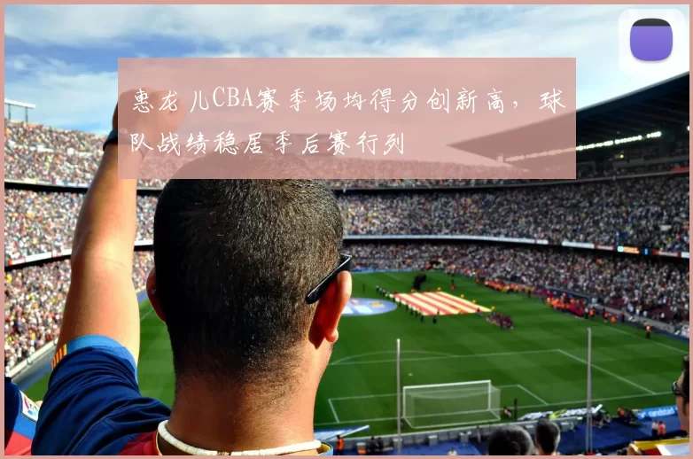 惠龙儿CBA赛季场均得分创新高,球队战绩稳居季后赛行列