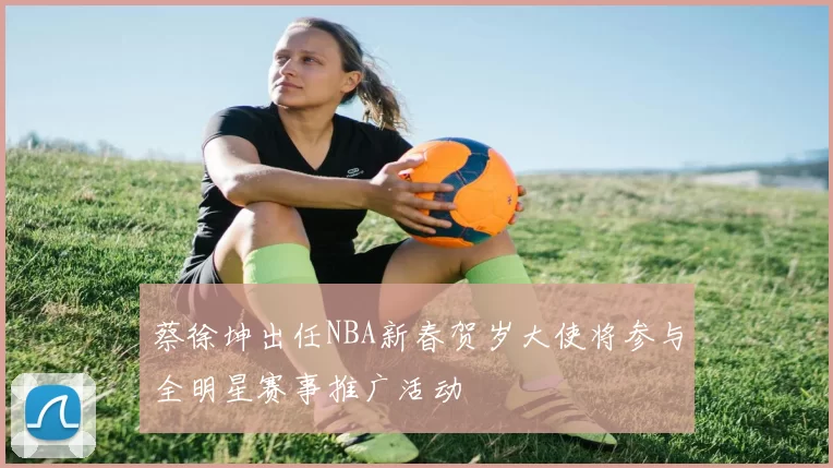 蔡徐坤出任NBA新春贺岁大使将参与全明星赛事推广活动