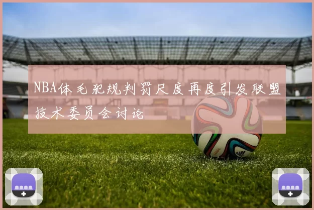 NBA体毛犯规判罚尺度再度引发联盟技术委员会讨论