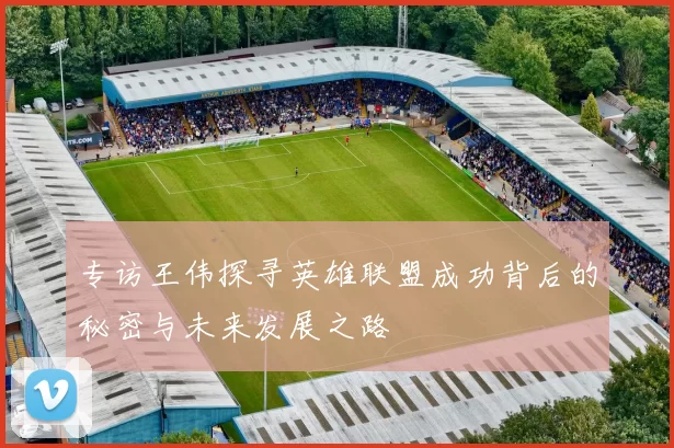 专访王伟探寻英雄联盟成功背后的秘密与未来发展之路