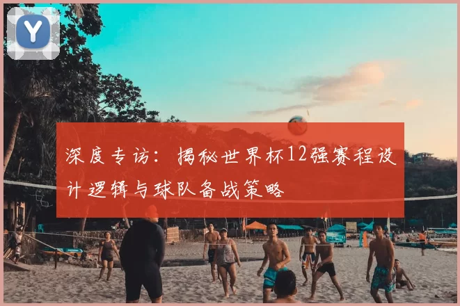 深度专访：揭秘世界杯12强赛程设计逻辑与球队备战策略