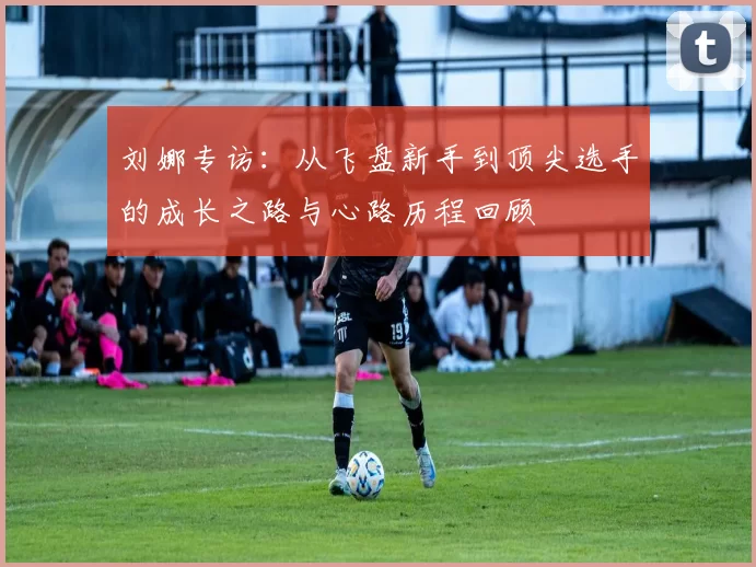 刘娜专访：从飞盘新手到顶尖选手的成长之路与心路历程回顾