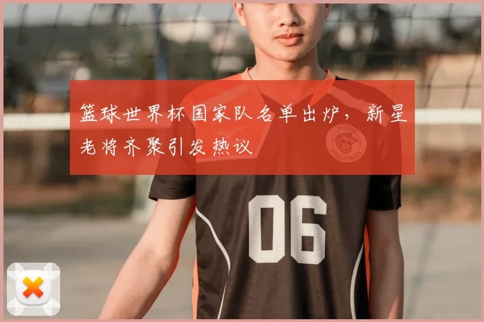 篮球世界杯国家队名单出炉，新星老将齐聚引发热议
