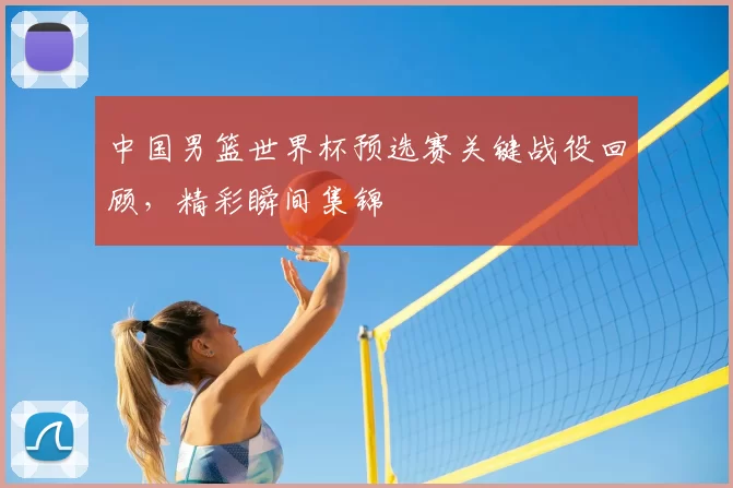 中国男篮世界杯预选赛关键战役回顾,精彩瞬间集锦