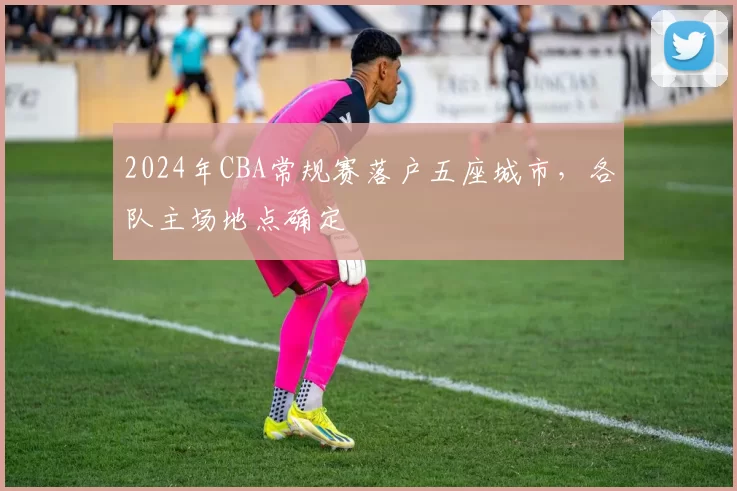 2024年CBA常规赛落户五座城市,各队主场地点确定