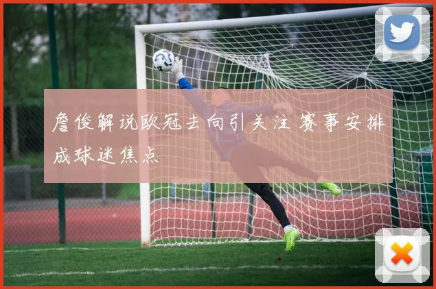 詹俊解说欧冠去向引关注 赛事安排成球迷焦点