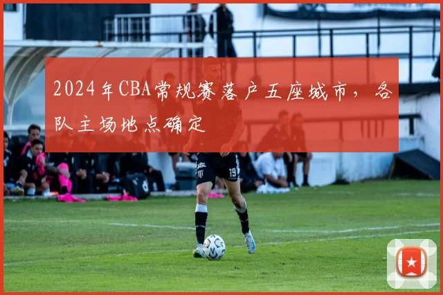 2024年CBA常规赛落户五座城市，各队主场地点确定