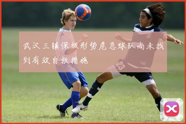 武汉三镇保级形势危急球队尚未找到有效自救措施