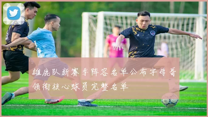 雄鹿队新赛季阵容名单公布字母哥领衔核心球员完整名单
