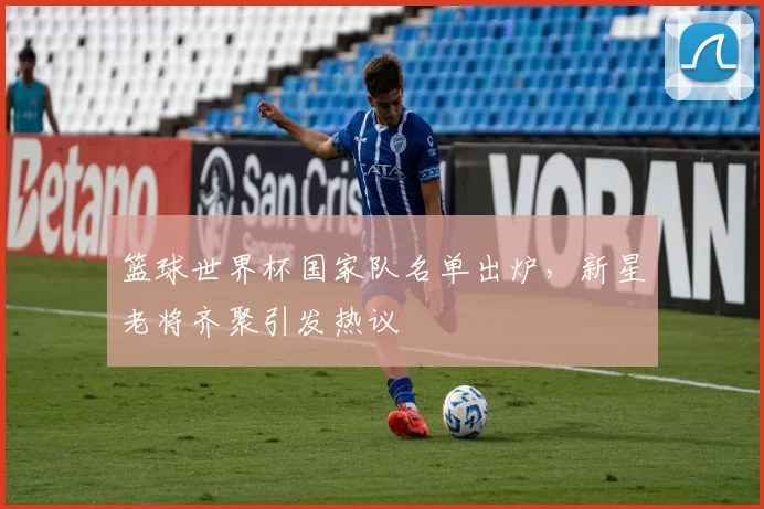 篮球世界杯国家队名单出炉,新星老将齐聚引发热议