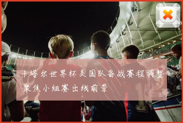 卡塔尔世界杯美国队备战赛程调整 聚焦小组赛出线前景