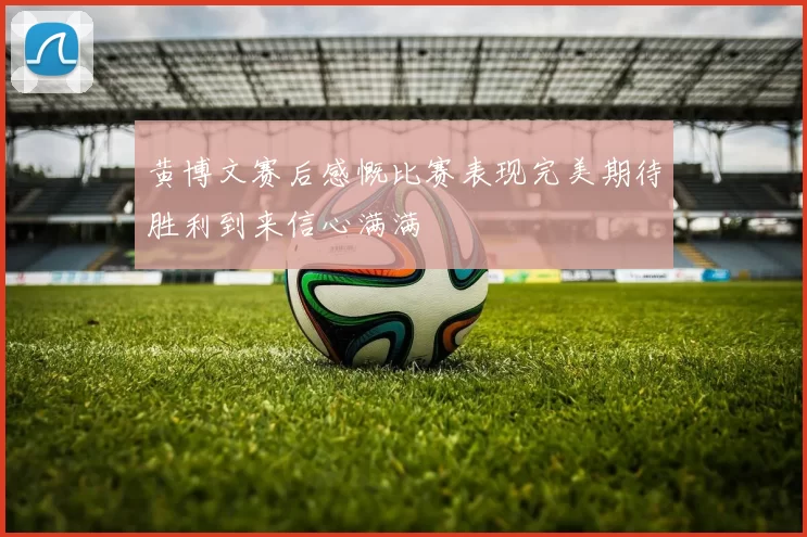 黄博文赛后感慨比赛表现完美期待胜利到来信心满满