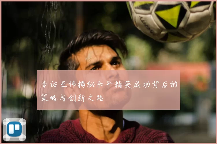 专访王伟揭秘和平精英成功背后的策略与创新之路