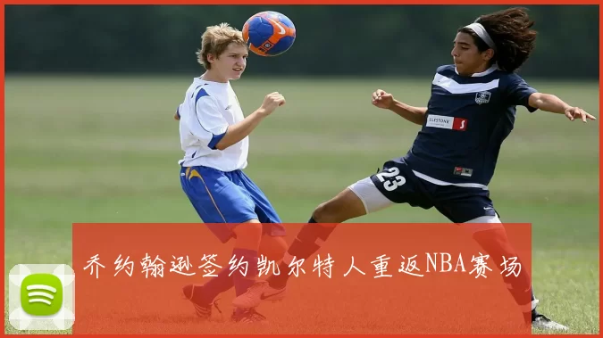 乔约翰逊签约凯尔特人重返NBA赛场