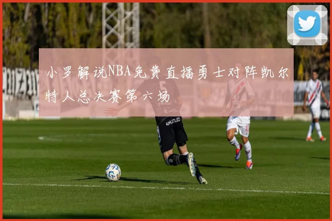 小罗解说NBA免费直播勇士对阵凯尔特人总决赛第六场