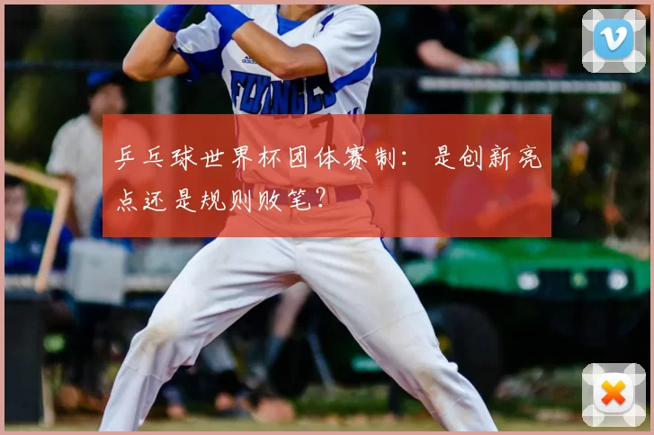 乒乓球世界杯团体赛制:是创新亮点还是规则败笔?