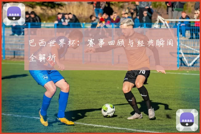 巴西世界杯：赛事回顾与经典瞬间全解析
