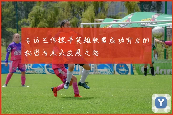 专访王伟探寻英雄联盟成功背后的秘密与未来发展之路